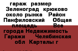 гараж, размер  6*4 , Зеленоград, крюково, около рынка › Район ­ Панфиловский  › Общая площадь ­ 24 - Все города Недвижимость » Гаражи   . Челябинская обл.,Карталы г.